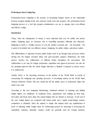 Performance-based budgeting
Performance-based budgeting is the practice of developing budgets based on the relationship
between program funding levels and expected results from that program. The performance-based
budgeting process is a tool that program administrators can use to manage more cost-efficient
and effective budge
Introduction
Today, when the management of money is more important than ever for public and private
entities, budgeting plays an enormous role in controlling operations efficiently and effectively.
Budgeting in itself is a familiar process to even the smallest economic unit – the household - but
it needs to be divided into two different classes: budgeting for public entities and private entities.
This differentiation is important because public bodies need to go through many processes before
moving into the budget execution phase and post-execution analyses; furthermore, the entire
process involves the collaboration of different bodies throughout the government. This
collaboration is not only for budget preparation, negotiation and approval processes, but also for
the spending approval after the whole budget allocation is finalized. Compared to private sector,
it is cumbersome.
Another factor is the increasing awareness of the policies of the World Bank in pursuit of
restructuring the budgeting and spending processes of developing nations via the World Bank
Treasury Reference Model. This new model has led the public sector to understand, digest and
adopt a new style.
According to this new budgeting methodology, traditional methods of analyzing and utilizing
budget figures are insufficient. In traditional terms, organizations start building up their long-
term plans and break those plans into annual budgets that are formed as forecasts. At the end of
the year, budget figures are compared with actual results and a simple actual-budget variance
comparison is calculated. Since the analysis is simple, this analysis lacks any sophistication in
terms of adjusting similar budget items for forthcoming periods by increasing or decreasing the
expenditure estimates. Basically, variance results are generally used for revising monetary
 