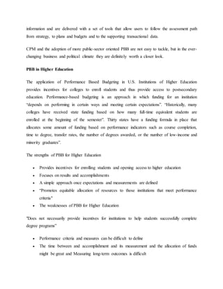 information and are delivered with a set of tools that allow users to follow the assessment path
from strategy, to plans and budgets and to the supporting transactional data.
CPM and the adoption of more public-sector oriented PBB are not easy to tackle, but in the ever-
changing business and political climate they are definitely worth a closer look.
PBB in Higher Education
The application of Performance Based Budgeting in U.S. Institutions of Higher Education
provides incentives for colleges to enroll students and thus provide access to postsecondary
education. Performance-based budgeting is an approach in which funding for an institution
“depends on performing in certain ways and meeting certain expectations”. “Historically, many
colleges have received state funding based on how many full-time equivalent students are
enrolled at the beginning of the semester”. Thirty states have a funding formula in place that
allocates some amount of funding based on performance indicators such as course completion,
time to degree, transfer rates, the number of degrees awarded, or the number of low-income and
minority graduates”.
The strengths of PBB for Higher Education
 Provides incentives for enrolling students and opening access to higher education
 Focuses on results and accomplishments
 A simple approach once expectations and measurements are defined
 “Promotes equitable allocation of resources to those institutions that meet performance
criteria"
 The weaknesses of PBB for Higher Education
"Does not necessarily provide incentives for institutions to help students successfully complete
degree programs”
 Performance criteria and measures can be difficult to define
 The time between and accomplishment and its measurement and the allocation of funds
might be great and Measuring long-term outcomes is difficult
 