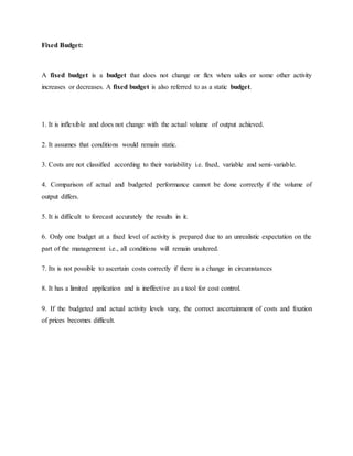 Fixed Budget:
A fixed budget is a budget that does not change or flex when sales or some other activity
increases or decreases. A fixed budget is also referred to as a static budget.
1. It is inflexible and does not change with the actual volume of output achieved.
2. It assumes that conditions would remain static.
3. Costs are not classified according to their variability i.e. fixed, variable and semi-variable.
4. Comparison of actual and budgeted performance cannot be done correctly if the volume of
output differs.
5. It is difficult to forecast accurately the results in it.
6. Only one budget at a fixed level of activity is prepared due to an unrealistic expectation on the
part of the management i.e., all conditions will remain unaltered.
7. Its is not possible to ascertain costs correctly if there is a change in circumstances
8. It has a limited application and is ineffective as a tool for cost control.
9. If the budgeted and actual activity levels vary, the correct ascertainment of costs and fixation
of prices becomes difficult.
 