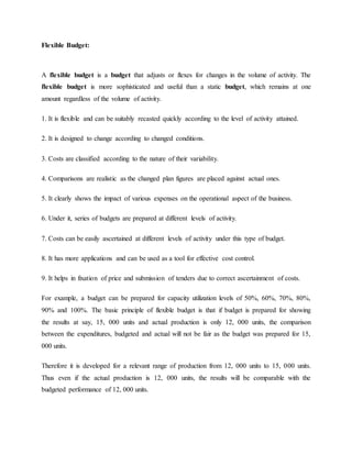 Flexible Budget:
A flexible budget is a budget that adjusts or flexes for changes in the volume of activity. The
flexible budget is more sophisticated and useful than a static budget, which remains at one
amount regardless of the volume of activity.
1. It is flexible and can be suitably recasted quickly according to the level of activity attained.
2. It is designed to change according to changed conditions.
3. Costs are classified according to the nature of their variability.
4. Comparisons are realistic as the changed plan figures are placed against actual ones.
5. It clearly shows the impact of various expenses on the operational aspect of the business.
6. Under it, series of budgets are prepared at different levels of activity.
7. Costs can be easily ascertained at different levels of activity under this type of budget.
8. It has more applications and can be used as a tool for effective cost control.
9. It helps in fixation of price and submission of tenders due to correct ascertainment of costs.
For example, a budget can be prepared for capacity utilization levels of 50%, 60%, 70%, 80%,
90% and 100%. The basic principle of flexible budget is that if budget is prepared for showing
the results at say, 15, 000 units and actual production is only 12, 000 units, the comparison
between the expenditures, budgeted and actual will not be fair as the budget was prepared for 15,
000 units.
Therefore it is developed for a relevant range of production from 12, 000 units to 15, 000 units.
Thus even if the actual production is 12, 000 units, the results will be comparable with the
budgeted performance of 12, 000 units.
 
