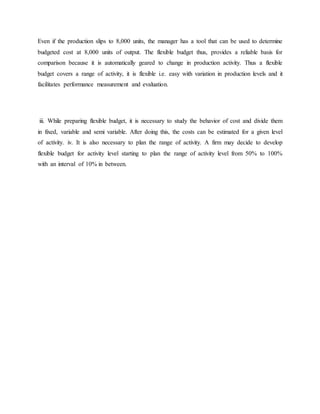 Even if the production slips to 8,000 units, the manager has a tool that can be used to determine
budgeted cost at 8,000 units of output. The flexible budget thus, provides a reliable basis for
comparison because it is automatically geared to change in production activity. Thus a flexible
budget covers a range of activity, it is flexible i.e. easy with variation in production levels and it
facilitates performance measurement and evaluation.
iii. While preparing flexible budget, it is necessary to study the behavior of cost and divide them
in fixed, variable and semi variable. After doing this, the costs can be estimated for a given level
of activity. iv. It is also necessary to plan the range of activity. A firm may decide to develop
flexible budget for activity level starting to plan the range of activity level from 50% to 100%
with an interval of 10% in between.
 