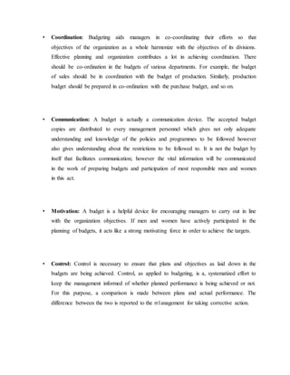 • Coordination: Budgeting aids managers in co-coordinating their efforts so that
objectives of the organization as a whole harmonize with the objectives of its divisions.
Effective planning and organization contributes a lot in achieving coordination. There
should be co-ordination in the budgets of various departments. For example, the budget
of sales should be in coordination with the budget of production. Similarly, production
budget should be prepared in co-ordination with the purchase budget, and so on.
• Communication: A budget is actually a communication device. The accepted budget
copies are distributed to every management personnel which gives not only adequate
understanding and knowledge of the policies and programmes to be followed however
also gives understanding about the restrictions to be followed to. It is not the budget by
itself that facilitates communication; however the vital information will be communicated
in the work of preparing budgets and participation of most responsible men and women
in this act.
• Motivation: A budget is a helpful device for encouraging managers to carry out in line
with the organization objectives. If men and women have actively participated in the
planning of budgets, it acts like a strong motivating force in order to achieve the targets.
• Control: Control is necessary to ensure that plans and objectives as laid down in the
budgets are being achieved. Control, as applied to budgeting, is a, systematized effort to
keep the management informed of whether planned performance is being achieved or not.
For this purpose, a comparison is made between plans and actual performance. The
difference between the two is reported to the rr1anagement for taking corrective action.
 