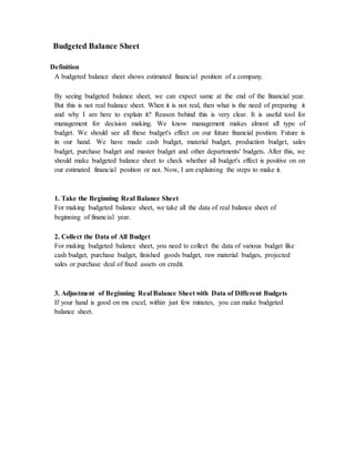 Budgeted Balance Sheet
Definition
A budgeted balance sheet shows estimated financial position of a company.
By seeing budgeted balance sheet, we can expect same at the end of the financial year.
But this is not real balance sheet. When it is not real, then what is the need of preparing it
and why I am here to explain it? Reason behind this is very clear. It is useful tool for
management for decision making. We know management makes almost all type of
budget. We should see all these budget's effect on our future financial position. Future is
in our hand. We have made cash budget, material budget, production budget, sales
budget, purchase budget and master budget and other departments' budgets. After this, we
should make budgeted balance sheet to check whether all budget's effect is positive on on
our estimated financial position or not. Now, I am explaining the steps to make it.
1. Take the Beginning Real Balance Sheet
For making budgeted balance sheet, we take all the data of real balance sheet of
beginning of financial year.
2. Collect the Data of All Budget
For making budgeted balance sheet, you need to collect the data of various budget like
cash budget, purchase budget, finished goods budget, raw material budges, projected
sales or purchase deal of fixed assets on credit.
3. Adjustment of Beginning Real Balance Sheet with Data of Different Budgets
If your hand is good on ms excel, within just few minutes, you can make budgeted
balance sheet.
 