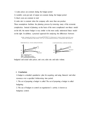 1.) sales prices are constant during the budget period
2.) variable costs per unit of output are constant during the budget period
3.) fixed costs are constant in total
4.) sales mix is constant when the company sells more than one product.
These assumptions facilitate the planning process by removing many of the economic
complexities. Instead of planning on the basis of the more complicated non-linear model
on the left, the master budget is very similar to the more easily understood linear model
on the right. In addition, a practical approach for analyzing the differences between
budgeted and actual sales prices, unit cost, sales mix and sales volume.
 Conclusion:
A budget is a detailed quantitative plan for acquiring and using financial and other
resources over a specified forthcoming time period.
1. The act of preparing a budget is called The act of preparing a budget is called
budgeting.
2. The use of budgets to control an organization’s activity is known as
budgetary control.
 