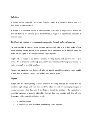 Definition:-
A budget (derived from old French word bougette, purse) is a quantified financial plan for a
forthcoming accounting period
A budget is an important concept in microeconomics, which uses a budget line to illustrate the
trade-offs between two or more goods. In other terms, a budget is an organizational plan stated in
monetary terms.
The Chartered Institute of Management Accountants, England, defines a budget as:
“A plan quantified in monetary terms prepared and approved prior to a defined period of time
usually showing planned income to be generated and/or expenditure to be incurred during that
period and the capital to be employed to attain a give objective.”
Simply put, a budget is an itemized summary of likely income and expenses for a given
period. It’s an invaluable tool to help you prioritize your spending and manage your money—no
matter how much or how little you have.
Planning and monitoring your budget will help you identify wasteful expenditures, adapt quickly
as your financial situation changes, and achieve your financial goals.
Purpose
Budget helps to aid the planning of actual operations by forcing managers to consider how the
conditions might change and what steps should be taken now and by encouraging managers to
consider problems before they arise. It also helps co-ordinate the activities of the organization by
compelling managers to examine relationships between their own operation and those of other
departments. Other essentials of budget include:
 To control resources
 To communicate plans to various responsibility center managers.
 