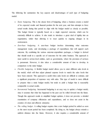 The following list summarizes the key aspects and disadvantages of each type of budgeting
model:
 Static budgeting. This is the classic form of budgeting, where a business creates a model
of its expected results and financial position for the next year, and then attempts to force
actual results during that period to align with the budget model as closely as possible.
This budget format is typically based on a single expected outcome, which can be
extremely difficult to achieve. It also tends to introduce a great deal of rigidity into an
organization, rather than allowing it to react quickly to ongoing changes in its
environment.
 Zero-base budgeting. A zero-base budget involves determining what outcomes
management wants, and developing a package of expenditures that will support each
outcome. By combining the various outcome-expenditure packages, a budget is derived
that should result in a specific set of outcomes for the entire business. This approach is
most useful in service-level entities, such as governments, where the provision of services
is paramount. However, it also takes a considerable amount of time to develop, in
comparison to the static budget.
 Flexible budgeting. A flexible budget model allows you to enter different sales levels in
the model, whch will then adjust planned expense levels to match the sales levels that
have been entered. This approach is useful when sales levels are difficult to estimate, and
a significant proportion of expenses vary with sales. This type of model is more difficult
to prepare than a static budget model, but tends to yield a budget that is reasonably
comparable to actual results.
 Incremental budgeting. Incremental budgeting is an easy way to update a budget model,
since it assumes that what has happened in the past can be rolled forward into the future.
Though this approach results in simplified budget updates, it does not provoke a detailed
examination of company efficiencies and expenditures, and so does not assist in the
creation of a lean and efficient enterprise.
 The rolling budget. A rolling budget requires that a new budget period be added as soon
as the most recent period has been completed. By doing so, the budget always extends a
uniform distance into the future. However, it also requires a considerable amount of
 