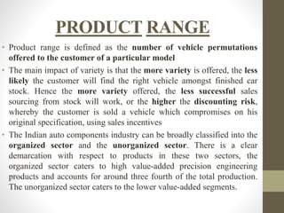 PRODUCT RANGE 
• Product range is defined as the number of vehicle permutations 
offered to the customer of a particular model 
• The main impact of variety is that the more variety is offered, the less 
likely the customer will find the right vehicle amongst finished car 
stock. Hence the more variety offered, the less successful sales 
sourcing from stock will work, or the higher the discounting risk, 
whereby the customer is sold a vehicle which compromises on his 
original specification, using sales incentives 
• The Indian auto components industry can be broadly classified into the 
organized sector and the unorganized sector. There is a clear 
demarcation with respect to products in these two sectors, the 
organized sector caters to high value-added precision engineering 
products and accounts for around three fourth of the total production. 
The unorganized sector caters to the lower value-added segments. 
 