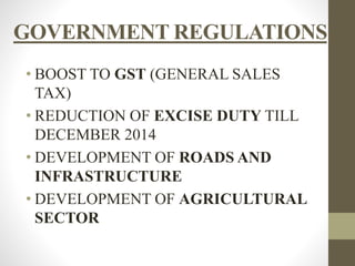 GOVERNMENT REGULATIONS 
• BOOST TO GST (GENERAL SALES 
TAX) 
• REDUCTION OF EXCISE DUTY TILL 
DECEMBER 2014 
• DEVELOPMENT OF ROADS AND 
INFRASTRUCTURE 
• DEVELOPMENT OF AGRICULTURAL 
SECTOR 
 