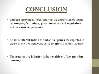 CONCLUSION 
• Through applying different analysis we come to know about 
the company’s product, government rules & regulations 
and their market positions 
• A fall in interest rates and stable fuel prices are expected to 
create an environment conducive for growth in this industry 
• The Automotive industry is the key driver of any growing 
economy 
