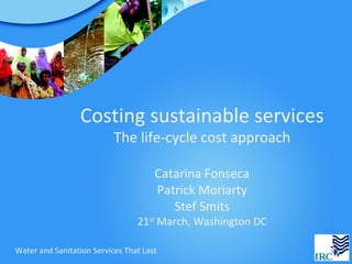 Costing sustainable services
                           The life-cycle cost approach

                                      Catarina Fonseca
                                      Patrick Moriarty
                                         Stef Smits
                                 21st March, Washington DC

Water and Sanitation Services That Last
 