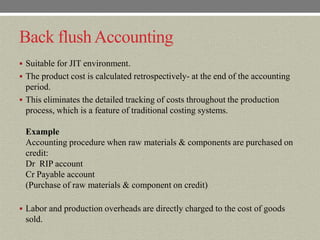Back flush Accounting
 Suitable for JIT environment.
 The product cost is calculated retrospectively- at the end of the accounting
  period.
 This eliminates the detailed tracking of costs throughout the production
  process, which is a feature of traditional costing systems.

 Example
 Accounting procedure when raw materials & components are purchased on
 credit:
 Dr RIP account
 Cr Payable account
 (Purchase of raw materials & component on credit)

 Labor and production overheads are directly charged to the cost of goods
 sold.
 