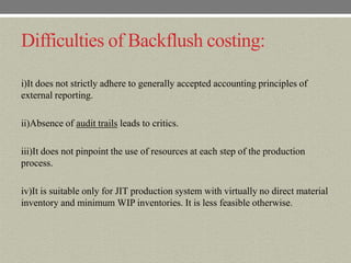 Difficulties of Backflush costing:

i)It does not strictly adhere to generally accepted accounting principles of
external reporting.

ii)Absence of audit trails leads to critics.

iii)It does not pinpoint the use of resources at each step of the production
process.

iv)It is suitable only for JIT production system with virtually no direct material
inventory and minimum WIP inventories. It is less feasible otherwise.
 