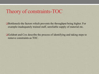Theory of constraints-TOC

Bottleneck-the factors which prevents the throughput being higher. For
 example-inadequately trained staff, unreliable supply of material etc.

Goldratt and Cox describe the process of identifying and taking steps to
 remove constraints as TOC.
 