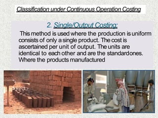 2. Single/Output Costing:
Thismethod is used where the production isuniform
consists of only asingle product. Thecost is
ascertained per unit of output. Theunits are
identical to each other and are the standardones.
Where the products manufactured
Classification under Continuous Operation Costing
 