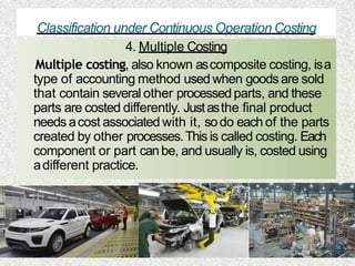 Classification under Continuous Operation Costing
4. Multiple Costing
Multiple costing, also known ascomposite costing, isa
type of accounting method used when goodsare sold
that contain several other processedparts, and these
parts are costed differently. Justasthe final product
needs acost associated with it, sodo each of the parts
created by other processes.Thisis called costing. Each
component or part canbe, and usually is, costed using
adifferent practice.
 