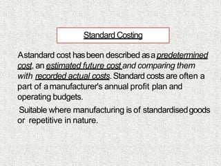 Standard Costing
Astandard cost hasbeen described asapredetermined
cost, an estimated future cost and comparing them
with recorded actual costs. Standard costs are often a
part of amanufacturer's annual profit plan and
operating budgets.
Suitable where manufacturing is of standardisedgoods
or repetitive in nature.
 