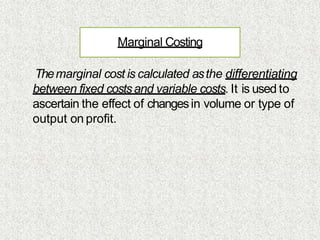 Marginal Costing
Themarginal cost is calculated asthe differentiating
between fixed costsand variable costs. It is used to
ascertain the effect of changesin volume or type of
output on profit.
 