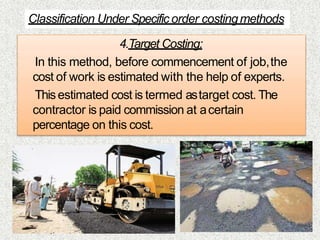 4.Target Costing:
In this method, before commencement of job,the
cost of work is estimated with the help of experts.
Thisestimated cost is termed astarget cost. The
contractor is paid commission at acertain
percentage on this cost.
Classification Under Specific order costingmethods
 