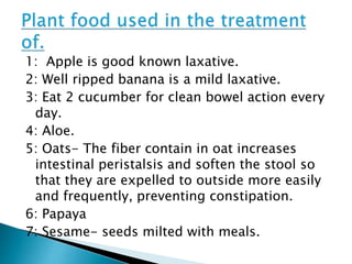 1: Apple is good known laxative.
2: Well ripped banana is a mild laxative.
3: Eat 2 cucumber for clean bowel action every
day.
4: Aloe.
5: Oats- The fiber contain in oat increases
intestinal peristalsis and soften the stool so
that they are expelled to outside more easily
and frequently, preventing constipation.
6: Papaya
7: Sesame- seeds milted with meals.
 