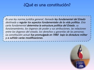 ¿Qué es una constitución?
Es una ley norma jurídica general, llamada ley fundamental del Estado
destinada a regular los aspectos fundamentales de la vida política. Esta
carta fundamental determina la estructura política del Estado, su
funcionamiento, los órganos de poder y sus atribuciones, las relaciones
entre los órganos del estado, los derechos y garantías de las personas.
La constitución actual fue promulgada en 1980 bajo la dictadura militar
y a sufrido varias modificaciones.
 