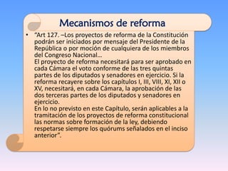 • “Art 127. –Los proyectos de reforma de la Constitución
podrán ser iniciados por mensaje del Presidente de la
República o por moción de cualquiera de los miembros
del Congreso Nacional…
El proyecto de reforma necesitará para ser aprobado en
cada Cámara el voto conforme de las tres quintas
partes de los diputados y senadores en ejercicio. Si la
reforma recayere sobre los capítulos I, III, VIII, XI, XII o
XV, necesitará, en cada Cámara, la aprobación de las
dos terceras partes de los diputados y senadores en
ejercicio.
En lo no previsto en este Capítulo, serán aplicables a la
tramitación de los proyectos de reforma constitucional
las normas sobre formación de la ley, debiendo
respetarse siempre los quórums señalados en el inciso
anterior”.
Mecanismos de reforma
 