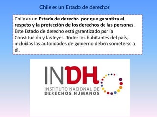 Chile es un Estado de derechos
Chile es un Estado de derecho por que garantiza el
respeto y la protección de los derechos de las personas.
Este Estado de derecho está garantizado por la
Constitución y las leyes. Todos los habitantes del país,
incluidas las autoridades de gobierno deben someterse a
él.
 