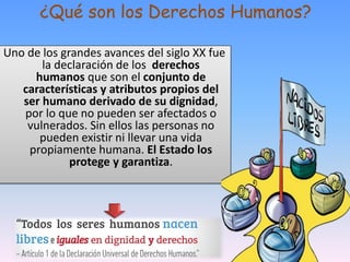 ¿Qué son los Derechos Humanos?
Uno de los grandes avances del siglo XX fue
la declaración de los derechos
humanos que son el conjunto de
características y atributos propios del
ser humano derivado de su dignidad,
por lo que no pueden ser afectados o
vulnerados. Sin ellos las personas no
pueden existir ni llevar una vida
propiamente humana. El Estado los
protege y garantiza.
8
 