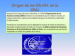 Después de la Segunda Guerra Mundial, en 1945 la Organización de las
Naciones Unidas (ONU) sintieron la necesidad de que en todo el mundo, sin
ninguna distinción, toda persona debería de gozar los derechos y libertades
fundamentales.
Teniendo en consideración que la dignidad es la base de todos los derechos y
libertades fundamentales de todo ser humano, la ONU proclama los Derechos
Humanos el 10 de diciembre de 1948, en París, con el propósito de que fueran
respetados en todos los pueblos de la tierra.
Origen de los DD.HH. en la
ONU
 