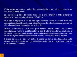 L’art.4 riafferma dunque il valore fondamentale del lavoro, diritto prima ancora che dovere del cittadino. La Repubblica perciò, da un lato riconosce a tutti i cittadini il diritto al lavoro e dall’altro si impegna ad assicurane l’effettività. Lo Stato si impegna a far sì che ogni cittadino, uomo o donna, trovi una occupazione da cui trarre i mezzi di sostentamento e l’indipendenza economica che è la condizione essenziale per la libertà. Questa affermazione però non può essere intesa come una pretesa incondizionata rivolta ai pubblici poteri al fine di ottenere un lavoro retribuito; al contrario, il precetto costituzionale sollecita la Repubblica a porre in essere tutte le misure legislative che assicurino che il diritto di ciascuno diventi effettivo. Il lavoro però non è  solo  un diritto, è anche un dovere di solidarietà, perché attraverso l’attività lavorativa ogni individuo contribuisce al progresso economico e sociale della collettività.  