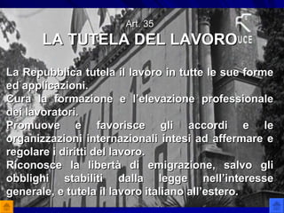 Art. 35 LA TUTELA DEL LAVORO La Repubblica tutela il lavoro in tutte le sue forme ed applicazioni. Cura la formazione e l’elevazione professionale dei lavoratori. Promuove e favorisce gli accordi e le organizzazioni internazionali intesi ad affermare e regolare i diritti del lavoro.  Riconosce la libertà di emigrazione, salvo gli obblighi stabiliti dalla legge nell’interesse generale, e tutela il lavoro italiano all’estero. 