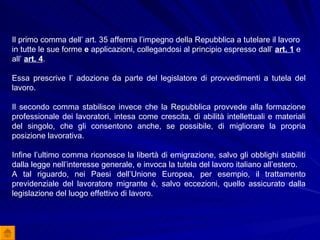 Il primo comma dell’ art. 35 afferma l’impegno della Repubblica a tutelare il lavoro in tutte le sue forme  e  applicazioni,   collegandosi al principio espresso dall’  art. 1  e all’  art. 4 .  Essa prescrive l’ adozione da parte del legislatore di provvedimenti a tutela del lavoro.  Il secondo comma stabilisce invece che la Repubblica provvede alla formazione professionale dei lavoratori, intesa come crescita, di abilità intellettuali e materiali del singolo, che gli consentono anche, se possibile, di migliorare la propria posizione lavorativa. Infine l’ultimo comma riconosce la libertà di emigrazione, salvo gli obblighi stabiliti dalla legge nell’interesse generale, e invoca la tutela del lavoro italiano all’estero. A tal riguardo, nei Paesi dell’Unione Europea, per esempio, il trattamento previdenziale del lavoratore migrante è, salvo eccezioni, quello assicurato dalla legislazione del luogo effettivo di lavoro. 