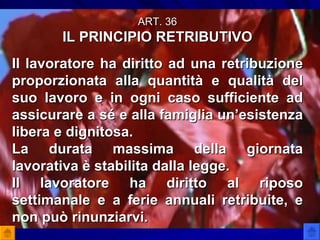 ART. 36 IL PRINCIPIO RETRIBUTIVO Il lavoratore ha diritto ad una retribuzione proporzionata alla quantità e qualità del suo lavoro e in ogni caso sufficiente ad assicurare a sé e alla famiglia un’esistenza libera e dignitosa. La durata massima della giornata lavorativa è stabilita dalla legge. Il lavoratore ha diritto al riposo settimanale e a ferie annuali retribuite, e non può rinunziarvi. 