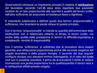 Quest’articolo introduce un importante principio in materia di   retribuzione  del lavoratore: secondo l’art.36 essa deve rispettare due parametri risultare da un lato proporzionata alla quantità e qualità del lavoro svolto, dall’altro sufficiente ad assicurare un’esistenza libera e dignitosa.  E importante sottolineare e definire questi due termini: proporzionalità e sufficienza, che diventano le parole chiave di questo principio. Con il termine “proporzionalità” si intende la quantità dell’ammontare della retribuzione non è relazionata soltanto al tempo di lavoro svolto, ma anche dalla qualità della prestazione in termini di difficoltà,importanza e complessità, nonché di responsabilità. Con il termine “sufficienza” si sottolinea che al lavoratore deve essere garantita una retribuzione proporzionata anche alle concrete esigenze del singolo lavoratore e della propria famiglia. Il secondo dei due requisiti configura dunque uno  standard  minimo inderogabile, al di sotto del quale cioè non è possibile scendere; il primo dà al lavoratore il diritto di vedersi riconosciuta una giusta proporzione tra la qualità/quantità di lavoro resa e la retribuzione effettivamente erogata. 