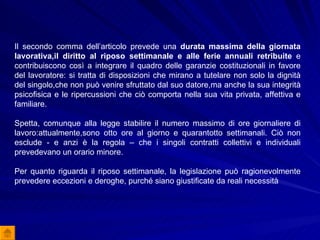 Il secondo comma dell’articolo prevede una  durata massima della giornata lavorativa,il diritto al riposo settimanale e alle ferie annuali retribuite  e contribuiscono così a integrare il quadro delle garanzie costituzionali in favore del lavoratore: si tratta di disposizioni che mirano a tutelare non solo la dignità del singolo,che non può venire sfruttato dal suo datore,ma anche la sua integrità psicofisica e le ripercussioni che ciò comporta nella sua vita privata, affettiva e familiare.  Spetta, comunque alla legge stabilire il numero massimo di ore giornaliere di lavoro:attualmente,sono otto ore al giorno e quarantotto settimanali. Ciò non esclude - e anzi è la regola – che i singoli contratti collettivi e individuali prevedevano un orario minore. Per quanto riguarda il riposo settimanale, la legislazione può ragionevolmente prevedere eccezioni e deroghe, purché siano giustificate da reali necessità 