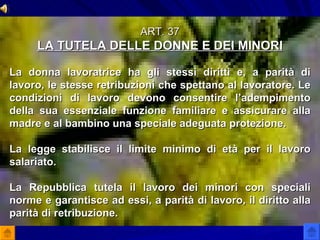 ART. 37 LA TUTELA DELLE DONNE E DEI MINORI La donna lavoratrice ha gli stessi diritti e, a parità di lavoro, le stesse retribuzioni che spettano al lavoratore. Le condizioni di lavoro devono consentire l’adempimento della sua essenziale funzione familiare e assicurare alla madre e al bambino una speciale adeguata protezione. La legge stabilisce il limite minimo di età per il lavoro salariato. La Repubblica tutela il lavoro dei minori con speciali norme e garantisce ad essi, a parità di lavoro, il diritto alla parità di retribuzione. 