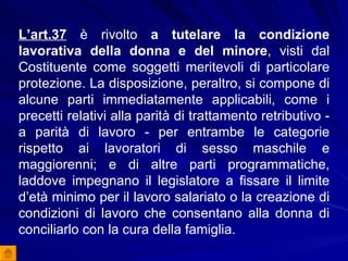 L’art.37  è rivolto  a tutelare la condizione lavorativa della donna e del minore , visti dal Costituente come soggetti meritevoli di particolare protezione. La disposizione, peraltro, si compone di alcune parti immediatamente applicabili, come i precetti relativi alla parità di trattamento retributivo - a parità di lavoro - per entrambe le categorie rispetto ai lavoratori di sesso maschile e maggiorenni; e di altre parti programmatiche, laddove impegnano il legislatore a fissare il limite d’età minimo per il lavoro salariato o la creazione di condizioni di lavoro che consentano alla donna di conciliarlo con la cura della famiglia. 