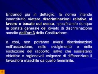 Entrando più in dettaglio, la norma intende innanzitutto  vietare discriminazioni relative al lavoro e basate sul sesso , specificando dunque la portata generale del divieto di discriminazione sancito  dall’art.3  della Costituzione:  e così, non potranno aversi discriminazioni nell’assunzione, nello svolgimento e nella risoluzione del rapporto, salvo che sussistano obiettive e ragionevoli esigenze di differenziare il lavoratore maschile da quello femminile.  