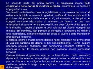La seconda parte del primo comma si preoccupa invece della  condizione della donna lavoratrice e madre , chiamata a un duplice e impegnativo ruolo.  Va peraltro sottolineato come la legislazione si sia evoluta nel senso di estendere la tutela a entrambi i genitori, parificando tendenzialmente la posizione del padre e della madre: così, ad esempio, la disciplina dei congedi consente alla madre di astenersi dal lavoro nei due mesi antecedenti al parto e nei tre successivi, ma quest’ultimo diritto spetta – in alternativa – anche al padre; e così vale per gli ulteriori congedi per malattia del bambino. Nel periodo di congedo il lavoratore ha diritto a una retribuzione, al mantenimento del posto di lavoro e delle mansioni in precedenza ricoperte.  E ancora, padre e madre hanno diritto a riposi giornalieri nel primo anno di vita del bambino (la donna ai fini dell’allattamento, l’uomo qualora ricorrano peculiari condizioni che comportino l’assenza effettiva del neonato) e per lo stesso periodo non possono essere comunque licenziati.  Questo insieme di garanzie vale per le lavoratrici(e i padri lavoratori) dipendenti, imponendo dunque degli oneri a carico del datore di lavoro; per le donne che svolgono lavoro autonomo sono previste misure similari,accordate in larga parte dagli enti previdenziali di riferimento della categoria.  