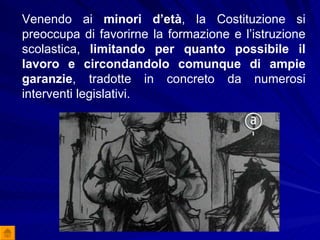 Venendo ai  minori d’età , la Costituzione si preoccupa di favorirne la formazione e l’istruzione scolastica,  limitando per quanto possibile il lavoro e circondandolo comunque di ampie garanzie , tradotte in concreto da numerosi interventi legislativi. 