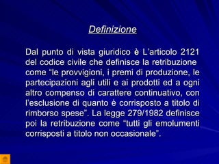 Definizione Dal punto di vista giuridico  è  L’articolo 2121 del codice civile che definisce la retribuzione  come “le provvigioni, i premi di produzione, le partecipazioni agli utili e ai prodotti ed a ogni altro compenso di carattere continuativo, con l’esclusione di quanto è corrisposto a titolo di rimborso spese”. La legge 279/1982 definisce poi la retribuzione come “tutti gli emolumenti corrisposti a titolo non occasionale”. 