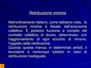 Retribuzione minima Nell’ordinamento italiano, come abbiamo visto,  la retribuzione minima è fissata dall’autonomia collettiva. È pertanto funzione e compito del contratto collettivo di lavoro, determinare, con l’aggiornamento di ogni accordo di rinnovo, l’oggetto della retribuzione.  Quando questa manca, in determinati ambiti, il lavoratore è comunque tutelato in caso di retribuzione inadeguata. 