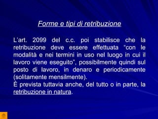 Forme e tipi di retribuzione L’art. 2099 del c.c. poi stabilisce che la retribuzione deve essere effettuata “con le modalità e nei termini in uso nel luogo in cui il lavoro viene eseguito”, possibilmente quindi sul posto di lavoro, in denaro e periodicamente (solitamente mensilmente). È prevista tuttavia anche, del tutto o in parte, la  retribuzione in natura . 