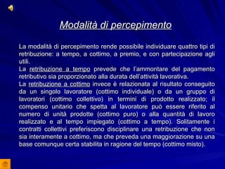 Modalità di percepimento   La modalità di percepimento rende possibile individuare quattro tipi di retribuzione: a tempo, a cottimo, a premio, e con partecipazione agli utili. La  retribuzione a tempo  prevede che l’ammontare del pagamento retributivo sia proporzionato alla durata dell’attività lavorativa. La  retribuzione a cottimo  invece è relazionata al risultato conseguito da un singolo lavoratore (cottimo individuale) o da un gruppo di lavoratori (cottimo collettivo) in termini di prodotto realizzato; il compenso unitario che spetta al lavoratore può essere riferito al numero di unità prodotte (cottimo puro) o alla quantità di lavoro realizzato e al tempo impiegato (cottimo a tempo). Solitamente i contratti collettivi preferiscono disciplinare una retribuzione che non sia interamente a cottimo, ma che preveda una maggiorazione su una base comunque certa stabilita in ragione del tempo (cottimo misto).   