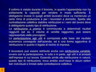 Il cottimo è vietato durante il tirocinio, in quanto l’apprendista non ha solitamente le capacità per rendere in modo sufficiente. È obbligatorio invece in quegli ambiti lavorativi dove va mantenuto un certo ritmo di produzione e per i lavoratori a domicilio. Spetta alla contrattazione collettiva stabilire retribuzioni e i rami del lavoro dove è obbligatorio questo tipo di retribuzione. La  retribuzione a premio  è commisurata a determinati risultati raggiunti (ad es. il volume di vendite raggiunto), può essere rappresentato dalle provvigioni. La  partecipazione agli utili  è corrisposta sulla base del risultato economico conseguito dall’azienda, ed è una forma aggiuntiva di retribuzione in quanto è legata al rischio di impresa. Il lavoratore può essere retribuito anche con  retribuzione variabile , ovvero con la partecipazione, in tutto o in parte, agli utili o ai prodotti dell’impresa in cui lavora. Essendo simile alla retribuzione in natura, questo tipo di retribuzione, trova ambito anch’essa in alcuni settori ben individuati e limitati dalla contrattazione collettiva. 