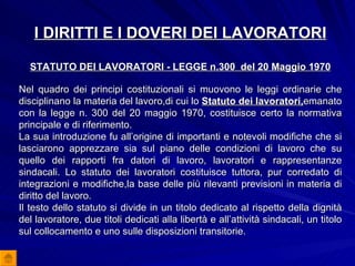 I DIRITTI E I DOVERI DEI LAVORATORI STATUTO DEI LAVORATORI - LEGGE n.300  del 20 Maggio 1970 Nel quadro dei principi costituzionali si muovono le leggi ordinarie che disciplinano la materia del lavoro,di cui lo  Statuto dei lavoratori, emanato con la legge n. 300 del 20 maggio 1970, costituisce certo la normativa principale e di riferimento. La sua introduzione fu all’origine di importanti e notevoli modifiche che si lasciarono apprezzare sia sul piano delle condizioni di lavoro che su quello dei rapporti fra datori di lavoro, lavoratori e rappresentanze sindacali. Lo statuto dei lavoratori costituisce tuttora, pur corredato di integrazioni e modifiche,la base delle più rilevanti previsioni in materia di diritto del lavoro. Il testo dello statuto si divide in un titolo dedicato al rispetto della dignità del lavoratore, due titoli dedicati alla libertà e all’attività sindacali, un titolo sul collocamento e uno sulle disposizioni transitorie. 