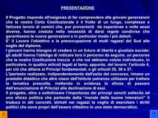 PRESENTAZIONE Il Progetto risponde all'esigenza di far comprendere alle giovani generazioni che la nostra Carta Costituzionale è il frutto di un lungo, complesso e faticoso lavoro di uomini che, pur provenienti  da esperienze a volte assai diverse, hanno creduto nella necessità di darsi regole condivise che garantissero le nuove generazioni e in particolar modo i più deboli. E’ il Lavoro l'obiettivo e la preoccupazione di molti ragazzi del Sud alle soglie del diploma. I giovani hanno bisogno di credere in un futuro di libertà e giustizia sociale; gli adulti hanno l'obbligo di indicare loro il percorso da seguire, un percorso che la nostra Costituzione traccia  e che noi abbiamo voluto individuare, in particolare, in quattro articoli legati al tema, appunto, del lavoro: l'articolo 4, per ciò che attiene ai Principi fondamentali, e gli articoli 35, 36 e 37. L'ipertesto realizzato, indipendentemente dall'esito del concorso, rimane un prodotto didattico che altre classi dell'Istituto potranno utilizzare per trattare la tematica prescelta, mettendo in evidenza lo sforzo di passare dall’enunciazione di Principi alla declinazione di essi. Il progetto, oltre a sottolineare l’importanza dei principi sanciti sollecita ad uno sforzo politico che partendo dalla “morale delle buone intenzioni” li traduca in atti concreti, stimoli nei ragazzi la voglia di esercitare i diritti politici che sono propri dell’essere cittadino in uno stato democratico. 