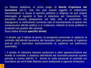 Lo Statuto stabilisce, in primo luogo, la  libertà d’opinione del lavoratore  (art.1), che non può essere oggetto di trattamento discriminatorio a causa di opinioni politiche o religiose né può essere interrogato al riguardo in fase di selezione per l’assunzione. Tali previsioni trovano spiegazione nel fatto che, in particolare nel dopoguerra, si verificarono numerosi casi di licenziamento di operai che conducevano attività politica o si rivelavano militanti di forze politiche o sindacali non gradite alle aziende. Esso inoltre formula  specifici divieti: il divieto, per il datore di lavoro, di assegnare personale di vigilanza al controllo dell’attività lavorativa dei lavoratori (tale personale di vigilanza può,ex art.3, esercitare esclusivamente la vigilanza sul patrimonio aziendale); il divieto di utilizzare impianti audiovisivi e altre apparecchiature per finalità di controllo a distanza dell’attività dei lavoratori,secondo quanto previsto a norma dell’Art. 4.  Anche le visite personali di controllo sul lavoratore (ex art.6 dello Statuto) sono sottoposte a rigorose limitazioni. 