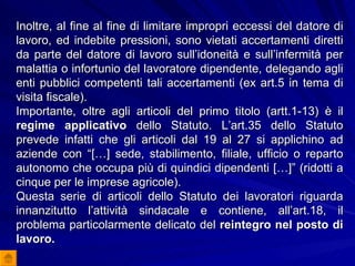 Inoltre, al fine al fine di limitare impropri eccessi del datore di lavoro, ed indebite pressioni, sono vietati accertamenti diretti da parte del datore di lavoro sull’idoneità e sull’infermità per malattia o infortunio del lavoratore dipendente, delegando agli enti pubblici competenti tali accertamenti (ex art.5 in tema di visita fiscale). Importante, oltre agli articoli del primo titolo (artt.1-13) è il  regime applicativo  dello Statuto. L’art.35 dello Statuto prevede infatti che gli articoli dal 19 al 27 si applichino ad aziende con “[…] sede, stabilimento, filiale, ufficio o reparto autonomo che occupa più di quindici dipendenti […]” (ridotti a cinque per le imprese agricole).  Questa serie di articoli dello Statuto dei lavoratori riguarda innanzitutto l’attività sindacale e contiene, all’art.18, il problema particolarmente delicato del  reintegro nel posto di lavoro. 