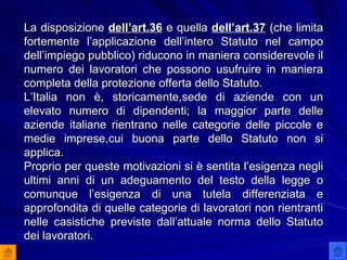 La disposizione  dell’art.36  e quella  dell’art.37  (che limita fortemente l’applicazione dell’intero Statuto nel campo dell’impiego pubblico) riducono in maniera considerevole il numero dei lavoratori che possono usufruire in maniera completa della protezione offerta dello Statuto. L’Italia non è, storicamente,sede di aziende con un elevato numero di dipendenti; la maggior parte delle aziende italiane rientrano nelle categorie delle piccole e medie imprese,cui buona parte dello Statuto non si applica.  Proprio per queste motivazioni si è sentita l’esigenza negli ultimi anni di un adeguamento del testo della legge o comunque l’esigenza di una tutela differenziata e approfondita di quelle categorie di lavoratori non rientranti nelle casistiche previste dall’attuale norma dello Statuto dei lavoratori.  