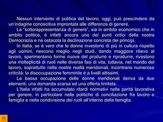 Nessun intervento di politica del lavoro, oggi, può prescindere da un’indagine conoscitiva improntata alle differenze di genere. La “sottorappresentanza di genere”, sia in ambito economico che in ambito politico, è infatti ancora uno dei punti critici della nostra Democrazia e ne ostacola la declinazione concreta dei principi. In Italia, se è vero che le donne investono di più in cultura rispetto agli uomini, riescono meglio negli studi, dando maggiore rilievo al lavoro, sperimentano forme nuove del produrre e riprodurre, rivestono una molteplicità di ruoli nelle diverse fasi di vita, tuttavia, nel mondo del lavoro, soprattutto nelle nostre realtà meridionali, incontrano numerose criticità: la disoccupazione femminile è a livelli altissimi. La bassa occupazione delle donne meridionali deriva da due elementi: una domanda scarsa ed una offerta limitata. L’Italia infatti ha accumulato ritardi normativi nella parità lavorativa per genere, in particolare nelle politiche di conciliazione fra lavoro e famiglia e nella condivisione dei ruoli all’interno della famiglia. 